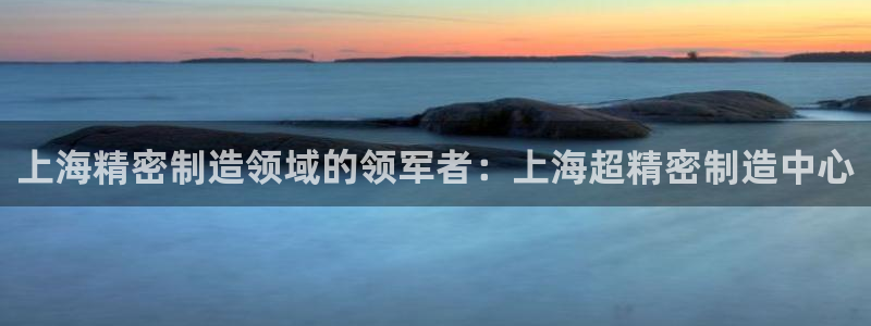 彩神vi官网版：上海精密制造领域的领军者：上海超精密制造中心