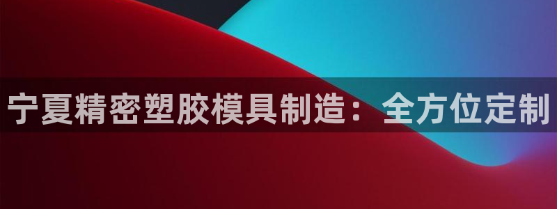 彩神平台能提现吗：宁夏精密塑胶模具制造：全方位定制